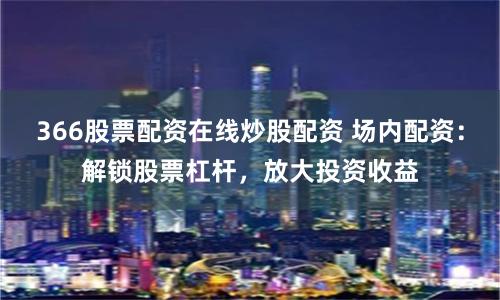 366股票配资在线炒股配资 场内配资：解锁股票杠杆，放大投资收益